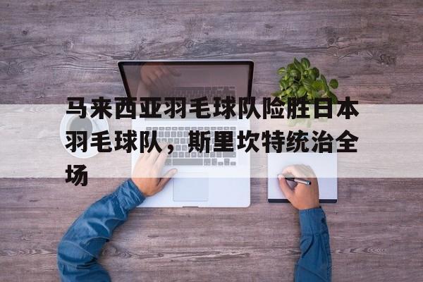 LPL赛事观看-关于马来西亚羽毛球队险胜日本羽毛球队，斯里坎特统治全场的信息